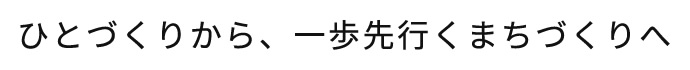 ひとづくりから、一歩先行くまちづくりへ